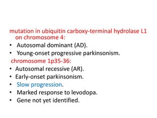 mutation in ubiquitin carboxy-terminal hydrolase L1
on chromosome 4:
• Autosomal dominant (AD).
• Young-onset progressive parkinsonism.
chromosome 1p35-36:
• Autosomal recessive (AR).
• Early-onset parkinsonism.
• Slow progression.
• Marked response to levodopa.
• Gene not yet identified.
 