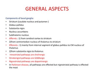 GENERAL ASPECTS
Components of basal ganglia:
• Striatum (caudate nucleus and putamen )
• Globus pallidus
• Substantia nigra
• Nucleus accumbens
• Subthalamic nucleus
• Affernts : 1) from cerebral cortex to striatum
• 2)from centromedian nucleus of thalamus to striatum
• Efferents : 1) mainly from internal segment of globus pallidus to CM nucleus of
thalamus
• 2)from substantia nigra to thalamus
• Intrastriatal pathways are cholinergic
• Striatonigral pathways are GABAergic
• Nigrostriatal pathways are dopaminergic
• In Parkinson disease, all pathways are effected but nigrostriatal pathway is effected
the most
 