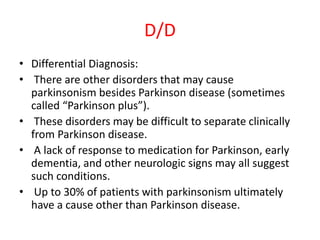 D/D
• Differential Diagnosis:
• There are other disorders that may cause
parkinsonism besides Parkinson disease (sometimes
called “Parkinson plus”).
• These disorders may be difficult to separate clinically
from Parkinson disease.
• A lack of response to medication for Parkinson, early
dementia, and other neurologic signs may all suggest
such conditions.
• Up to 30% of patients with parkinsonism ultimately
have a cause other than Parkinson disease.
 