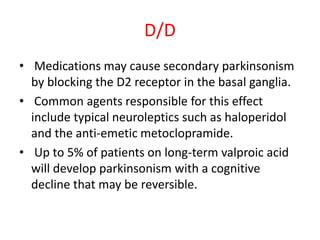D/D
• Medications may cause secondary parkinsonism
by blocking the D2 receptor in the basal ganglia.
• Common agents responsible for this effect
include typical neuroleptics such as haloperidol
and the anti-emetic metoclopramide.
• Up to 5% of patients on long-term valproic acid
will develop parkinsonism with a cognitive
decline that may be reversible.
 