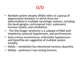 D/D
• Multiple system atrophy (MSA) refers to a group of
degenerative disorders in which there are
abnormalities in multiple neurologic systems, including
the basal ganglia, corticospinal tract, autonomic
nervous system, and cerebellum.
• The Shy-Drager syndrome is a subtype of MSA with
impotence, postural hypotension, and parkinsonism.
• Early urinary incontinence, orthostatic hypotension,
and dysarthia are suggestive of multiple system
atrophy.
• (MSAc – cerebellar) has intentional tremors, dysarthia
• (MSAp – parkinson ) has resting tremors.
 