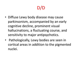 D/D
• Diffuse Lewy body disease may cause
parkinsonism, accompanied by an early
cognitive decline, prominent visual
hallucinations, a fluctuating course, and
sensitivity to major antipsychotics.
• Pathologically, Lewy bodies are seen in
cortical areas in addition to the pigmented
nuclei.
 