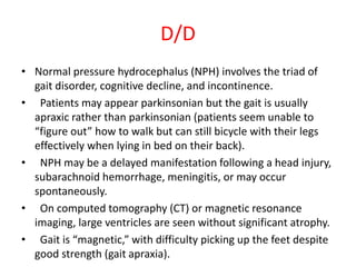 D/D
• Normal pressure hydrocephalus (NPH) involves the triad of
gait disorder, cognitive decline, and incontinence.
• Patients may appear parkinsonian but the gait is usually
apraxic rather than parkinsonian (patients seem unable to
“figure out” how to walk but can still bicycle with their legs
effectively when lying in bed on their back).
• NPH may be a delayed manifestation following a head injury,
subarachnoid hemorrhage, meningitis, or may occur
spontaneously.
• On computed tomography (CT) or magnetic resonance
imaging, large ventricles are seen without significant atrophy.
• Gait is “magnetic,” with difficulty picking up the feet despite
good strength (gait apraxia).
 