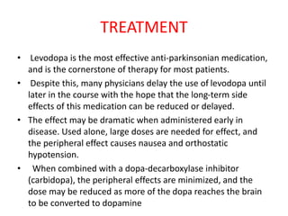 TREATMENT
• Levodopa is the most effective anti-parkinsonian medication,
and is the cornerstone of therapy for most patients.
• Despite this, many physicians delay the use of levodopa until
later in the course with the hope that the long-term side
effects of this medication can be reduced or delayed.
• The effect may be dramatic when administered early in
disease. Used alone, large doses are needed for effect, and
the peripheral effect causes nausea and orthostatic
hypotension.
• When combined with a dopa-decarboxylase inhibitor
(carbidopa), the peripheral effects are minimized, and the
dose may be reduced as more of the dopa reaches the brain
to be converted to dopamine
 