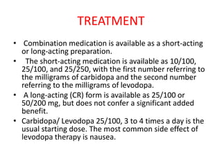 TREATMENT
• Combination medication is available as a short-acting
or long-acting preparation.
• The short-acting medication is available as 10/100,
25/100, and 25/250, with the first number referring to
the milligrams of carbidopa and the second number
referring to the milligrams of levodopa.
• A long-acting (CR) form is available as 25/100 or
50/200 mg, but does not confer a significant added
benefit.
• Carbidopa/ Levodopa 25/100, 3 to 4 times a day is the
usual starting dose. The most common side effect of
levodopa therapy is nausea.
 