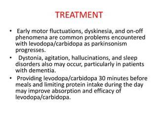 TREATMENT
• Early motor fluctuations, dyskinesia, and on-off
phenomena are common problems encountered
with levodopa/carbidopa as parkinsonism
progresses.
• Dystonia, agitation, hallucinations, and sleep
disorders also may occur, particularly in patients
with dementia.
• Providing levodopa/carbidopa 30 minutes before
meals and limiting protein intake during the day
may improve absorption and efficacy of
levodopa/carbidopa.
 