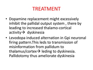 TREATMENT
• Dopamine replacement might excessively
inhibit the pallidal output system , there by
leading to increased thalamo-cortical
activity dyskinesia
• Levodopa induced alternation in Gpi neuronal
firing pattern.This leds to transmission of
misinformation from pallidum to
thalamus/cortex leding to dyskinesia.
Pallidotomy thus ameliorate dyskinesia
 