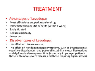 TREATMENT
• Advantages of Levodopa:
• Most efficacious antiparkinsonian drug
• Immediate therapeutic benefits (within 1 week)
• Easily titrated
• Reduces mortality
• Lower cost
• Disadvantages of Levodopa:
• No effect on disease course,
• No effect on nondopaminergic symptoms, such as dysautonomia,
cognitive disturbances, and postural instability, motor fluctuations
and dyskinesia develop over time (especially in younger patients,
those with more severe disease and those requiring higher doses).
 