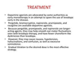TREATMENT
• Dopamine agonists are advocated by some authorities as
early monotherapy in an attempt to spare the use of levodopa
early in the disease.
• Pergolide, bromocryptine, ropinerole, pramipexole, and
rasagiline are available dopamine agonists.
• Because pergolide, pramipexole, and ropinerole are longer-
acting agents, they may help smooth out motor fluctuations
seen with levodopa therapy, and have fewer choreiform-like
dyskinesias than levodopa.
• However, they may cause nausea, hypotension,
hallucinations, and confusion, as well as excessive
somnolence.
• Gradual titration to the desired dose is the most effective
strategy.
 