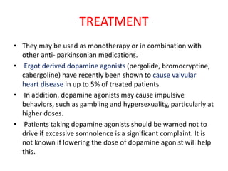 TREATMENT
• They may be used as monotherapy or in combination with
other anti- parkinsonian medications.
• Ergot derived dopamine agonists (pergolide, bromocryptine,
cabergoline) have recently been shown to cause valvular
heart disease in up to 5% of treated patients.
• In addition, dopamine agonists may cause impulsive
behaviors, such as gambling and hypersexuality, particularly at
higher doses.
• Patients taking dopamine agonists should be warned not to
drive if excessive somnolence is a significant complaint. It is
not known if lowering the dose of dopamine agonist will help
this.
 