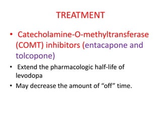 TREATMENT
• Catecholamine-O-methyltransferase
(COMT) inhibitors (entacapone and
tolcopone)
• Extend the pharmacologic half-life of
levodopa
• May decrease the amount of “off” time.
 