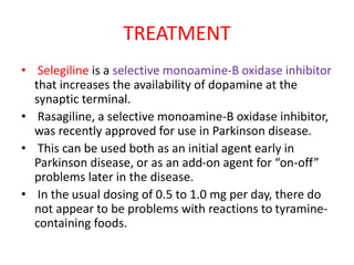 TREATMENT
• Selegiline is a selective monoamine-B oxidase inhibitor
that increases the availability of dopamine at the
synaptic terminal.
• Rasagiline, a selective monoamine-B oxidase inhibitor,
was recently approved for use in Parkinson disease.
• This can be used both as an initial agent early in
Parkinson disease, or as an add-on agent for “on-off”
problems later in the disease.
• In the usual dosing of 0.5 to 1.0 mg per day, there do
not appear to be problems with reactions to tyramine-
containing foods.
 