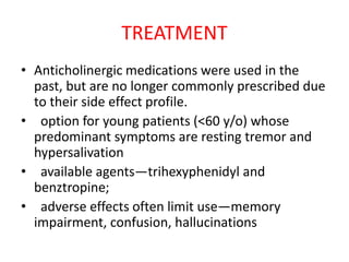 TREATMENT
• Anticholinergic medications were used in the
past, but are no longer commonly prescribed due
to their side effect profile.
• option for young patients (<60 y/o) whose
predominant symptoms are resting tremor and
hypersalivation
• available agents—trihexyphenidyl and
benztropine;
• adverse effects often limit use—memory
impairment, confusion, hallucinations
 
