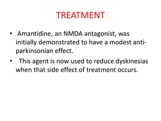 TREATMENT
• Amantidine, an NMDA antagonist, was
initially demonstrated to have a modest anti-
parkinsonian effect.
• This agent is now used to reduce dyskinesias
when that side effect of treatment occurs.
 