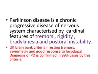 • Parkinson disease is a chronic
progressive disease of nervous
system characterised by cardinal
features of tremors , rigidity ,
bradykinesia and postural instability.
• UK brain bank criteria ( resting tremors,
asymmetry and good response to levodopa).
Diagnosis of PD is confirmed in 99% cases by this
criteria.
 