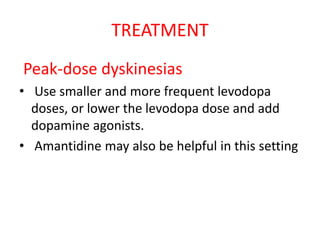 TREATMENT
Peak-dose dyskinesias
• Use smaller and more frequent levodopa
doses, or lower the levodopa dose and add
dopamine agonists.
• Amantidine may also be helpful in this setting
 