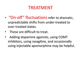 TREATMENT
• “On-off” fluctuations refer to dramatic,
unpredictable shifts from under-treated to
over-treated states.
• These are difficult to treat.
• Adding dopamine agonists, using COMT
inhibitors, using rasagiline, and occasionally
using injectable apomorphine may be helpful.
 