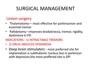 SURGICAL MANAGEMENT
Lesion surgery
• Thalamotomy— most effective for parkinsonian and
essential tremor
• Pallidotomy—improves bradykinesia, tremor, rigidity,
dyskinesia in PD
INDICATIONS : 1) INTRACTABLE TREMORS
• 2) DRUG INDUCED DYSKINESIA
• Deep brain stimulaters : most preferred site for
implantation is subthalamic nucleus but in parkinson
with depresion,the most preffered site is GPi
 