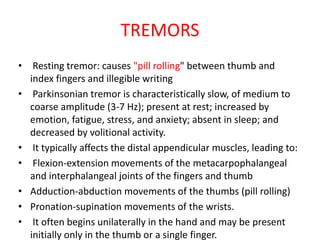 TREMORS
• Resting tremor: causes "pill rolling" between thumb and
index fingers and illegible writing
• Parkinsonian tremor is characteristically slow, of medium to
coarse amplitude (3-7 Hz); present at rest; increased by
emotion, fatigue, stress, and anxiety; absent in sleep; and
decreased by volitional activity.
• It typically affects the distal appendicular muscles, leading to:
• Flexion-extension movements of the metacarpophalangeal
and interphalangeal joints of the fingers and thumb
• Adduction-abduction movements of the thumbs (pill rolling)
• Pronation-supination movements of the wrists.
• It often begins unilaterally in the hand and may be present
initially only in the thumb or a single finger.
 