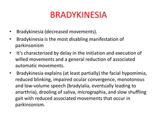 BRADYKINESIA
• Bradykinesia (decreased movements).
• Bradykinesia is the most disabling manifestation of
parkinsonism
• It’s characterized by delay in the initiation and execution of
willed movements and a general reduction of associated
automatic movements.
• Bradykinesia explains (at least partially) the facial hypomimia,
reduced blinking, impaired ocular convergence, monotonous
and low-volume speech (bradylalia, eventually leading to
anarthria), drooling of saliva, micrographia, and slow shuffling
gait with reduced associated movements that occur in
parkinsonism.
 