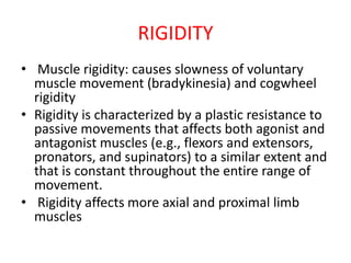 RIGIDITY
• Muscle rigidity: causes slowness of voluntary
muscle movement (bradykinesia) and cogwheel
rigidity
• Rigidity is characterized by a plastic resistance to
passive movements that affects both agonist and
antagonist muscles (e.g., flexors and extensors,
pronators, and supinators) to a similar extent and
that is constant throughout the entire range of
movement.
• Rigidity affects more axial and proximal limb
muscles
 