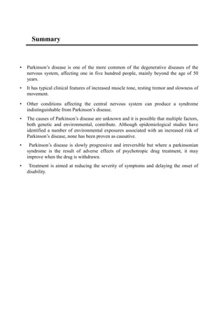 Summary
• Parkinson’s disease is one of the more common of the degenerative diseases of the
nervous system, affecting one in five hundred people, mainly beyond the age of 50
years.
• It has typical clinical features of increased muscle tone, resting tremor and slowness of
movement.
• Other conditions affecting the central nervous system can produce a syndrome
indistinguishable from Parkinson’s disease.
• The causes of Parkinson’s disease are unknown and it is possible that multiple factors,
both genetic and environmental, contribute. Although epidemiological studies have
identified a number of environmental exposures associated with an increased risk of
Parkinson’s disease, none has been proven as causative.
• Parkinson’s disease is slowly progressive and irreversible but where a parkinsonian
syndrome is the result of adverse effects of psychotropic drug treatment, it may
improve when the drug is withdrawn.
• Treatment is aimed at reducing the severity of symptoms and delaying the onset of
disability.
 