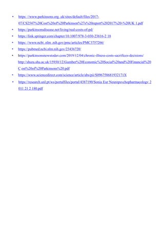 • https: //www.parkinsons.org .uk/sites/default/files/2017-
07/CS2547%20Cost%20of%20Parkinson%27s%20report%202017%20-%20UK 1.pdf
• https://parkinsonsdisease.net/living/real-costs-of-pd/
• https://link.springer.com/chapter/10.1007/978-3-030-23816-2 18
• https: //www.ncbi .nlm .nih.gov/pmc/articles/PMC3757266/
• https://pubmed.ncbi.nlm.nih.gov/23436720/
• https://parkinsonsnewstodav.com/2019/12/04/chronic-illness-costs-sacrifices-decisions/
http://shura.shu.ac.uk/15930/12/Gumber%20Economic%20Social%20and%20Financial%20
C ost%20of%20Parkinsons%20.pdf
• https://www.sciencedirect.com/science/article/abs/pii/S096758681932171X
• https://research.unl.pt/ws/portalfiles/portal/4387190/Sonia Eur Neuropsvchopharmacologv 2
011 21 2 180.pdf
 