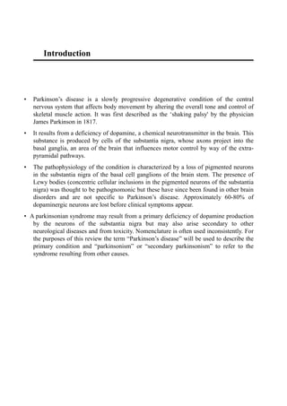 Introduction
• Parkinson’s disease is a slowly progressive degenerative condition of the central
nervous system that affects body movement by altering the overall tone and control of
skeletal muscle action. It was first described as the ‘shaking palsy' by the physician
James Parkinson in 1817.
• It results from a deficiency of dopamine, a chemical neurotransmitter in the brain. This
substance is produced by cells of the substantia nigra, whose axons project into the
basal ganglia, an area of the brain that influences motor control by way of the extra-
pyramidal pathways.
• The pathophysiology of the condition is characterized by a loss of pigmented neurons
in the substantia nigra of the basal cell ganglions of the brain stem. The presence of
Lewy bodies (concentric cellular inclusions in the pigmented neurons of the substantia
nigra) was thought to be pathognomonic but these have since been found in other brain
disorders and are not specific to Parkinson’s disease. Approximately 60-80% of
dopaminergic neurons are lost before clinical symptoms appear.
• A parkinsonian syndrome may result from a primary deficiency of dopamine production
by the neurons of the substantia nigra but may also arise secondary to other
neurological diseases and from toxicity. Nomenclature is often used inconsistently. For
the purposes of this review the term “Parkinson’s disease” will be used to describe the
primary condition and “parkinsonism” or “secondary parkinsonism” to refer to the
syndrome resulting from other causes.
 