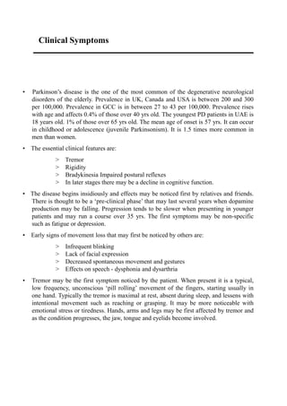 Clinical Symptoms
• Parkinson’s disease is the one of the most common of the degenerative neurological
disorders of the elderly. Prevalence in UK, Canada and USA is between 200 and 300
per 100,000. Prevalence in GCC is in between 27 to 43 per 100,000. Prevalence rises
with age and affects 0.4% of those over 40 yrs old. The youngest PD patients in UAE is
18 years old. 1% of those over 65 yrs old. The mean age of onset is 57 yrs. It can occur
in childhood or adolescence (juvenile Parkinsonism). It is 1.5 times more common in
men than women.
• The essential clinical features are:
> Tremor
> Rigidity
> Bradykinesia Impaired postural reflexes
> In later stages there may be a decline in cognitive function.
• The disease begins insidiously and effects may be noticed first by relatives and friends.
There is thought to be a ‘pre-clinical phase’ that may last several years when dopamine
production may be falling. Progression tends to be slower when presenting in younger
patients and may run a course over 35 yrs. The first symptoms may be non-specific
such as fatigue or depression.
• Early signs of movement loss that may first be noticed by others are:
> Infrequent blinking
> Lack of facial expression
> Decreased spontaneous movement and gestures
> Effects on speech - dysphonia and dysarthria
• Tremor may be the first symptom noticed by the patient. When present it is a typical,
low frequency, unconscious ‘pill rolling’ movement of the fingers, starting usually in
one hand. Typically the tremor is maximal at rest, absent during sleep, and lessens with
intentional movement such as reaching or grasping. It may be more noticeable with
emotional stress or tiredness. Hands, arms and legs may be first affected by tremor and
as the condition progresses, the jaw, tongue and eyelids become involved.
 