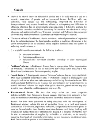 Causes
• There is no known cause for Parkinson’s disease and it is likely that it is due to a
complex association of genetic and environmental factors. Problems with case
definition, study design, size and methodology compound the difficulties of
interpretation of study results. In addition, reliance on self-reporting and difficulties in
obtaining objective data on environmental exposure, make it difficult to evaluate the
many claimed causative associations. Secondary Parkinsonism can arise from a variety
of causes such as the toxic effects of drugs and chemicals and Parkinson-like movement
disorders may be encountered as a component of other neurological diseases.
• The motor effects of Parkinson’s disease are due to reduced production of dopamine
from the substantia nigra of the basal ganglia, resulting in inhibition of impulses in the
direct motor pathways of the thalamus. These impulses normally affect fine control of
voluntary muscle movement.
• It is helpful to consider causes under the following headings:
 Parkinson’s disease
 Secondary parkinsonism
 Parkinson-like movement disorders secondary to other neurological
disease
• Parkinson’s disease. In Parkinson’s disease there is a progressive failure in production
of dopamine. The reasons for this are not known but various factors may play a part.
Genetic and environmental factors are possibly at play.
• Genetic factors. A direct genetic cause of Parkinson's disease has not been established.
One study compared concordance rates of Parkinson’s disease in monozygotic and
dizygotic male twins where one twin was suspected of having Parkinson’s disease. This
study concluded that there was no evidence that genetic factors play a significant role in
typical Parkinson’s disease that begins after age 50. However, genetic factors may play
a part in cases where the condition presents below age 50.
• Environmental factors. The fact that many toxins can cause symptoms
indistinguishable from Parkinson’s disease suggests that long-term exposure to low
dose environmental toxins may possibly result in ‘idiopathic’ Parkinson’s disease.
Factors that have been postulated as being associated with the development of
Parkinson’s disease include the use of pesticides, living in a rural environment,
consumption of well water, exposure to herbicides, and proximity to industrial plants or
quarries. Several studies have found an association between rural living, drinking well
water and an increased incidence of Parkinson’s disease. It is not clear whether this may
be due to contamination of supplies by herbicides or pesticides, or to naturally
occurring high levels of potentially toxic metals such as manganese in drinking water.
Both factors could be present in rural communities.
 