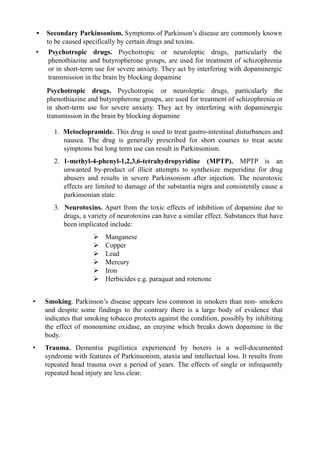 1. Metoclopramide. This drug is used to treat gastro-intestinal disturbances and
nausea. The drug is generally prescribed for short courses to treat acute
symptoms but long term use can result in Parkinsonism.
2. 1-methyl-4-phenyl-1,2,3,6-tetrahydropyridine (MPTP). MPTP is an
unwanted by-product of illicit attempts to synthesize meperidine for drug
abusers and results in severe Parkinsonism after injection. The neurotoxic
effects are limited to damage of the substantia nigra and consistently cause a
parkinsonian state.
3. Neurotoxins. Apart from the toxic effects of inhibition of dopamine due to
drugs, a variety of neurotoxins can have a similar effect. Substances that have
been implicated include:
 Manganese
 Copper
 Lead
 Mercury
 Iron
 Herbicides e.g. paraquat and rotenone
• Smoking. Parkinson’s disease appears less common in smokers than non- smokers
and despite some findings to the contrary there is a large body of evidence that
indicates that smoking tobacco protects against the condition, possibly by inhibiting
the effect of monoamine oxidase, an enzyme which breaks down dopamine in the
body.
• Trauma. Dementia pugilistica experienced by boxers is a well-documented
syndrome with features of Parkinsonism, ataxia and intellectual loss. It results from
repeated head trauma over a period of years. The effects of single or infrequently
repeated head injury are less clear.
Psychotropic drugs. Psychotropic or neuroleptic drugs, particularly the
phenothiazine and butyropherone groups, are used for treatment of schizophrenia or
in short-term use for severe anxiety. They act by interfering with dopaminergic
transmission in the brain by blocking dopamine
• Secondary Parkinsonism. Symptoms of Parkinson’s disease are commonly known
to be caused specifically by certain drugs and toxins.
• Psychotropic drugs. Psychotropic or neuroleptic drugs, particularly the
phenothiazine and butyropherone groups, are used for treatment of schizophrenia
or in short-term use for severe anxiety. They act by interfering with dopaminergic
transmission in the brain by blocking dopamine
 