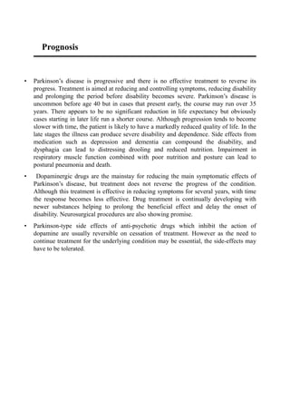Prognosis
• Parkinson’s disease is progressive and there is no effective treatment to reverse its
progress. Treatment is aimed at reducing and controlling symptoms, reducing disability
and prolonging the period before disability becomes severe. Parkinson’s disease is
uncommon before age 40 but in cases that present early, the course may run over 35
years. There appears to be no significant reduction in life expectancy but obviously
cases starting in later life run a shorter course. Although progression tends to become
slower with time, the patient is likely to have a markedly reduced quality of life. In the
late stages the illness can produce severe disability and dependence. Side effects from
medication such as depression and dementia can compound the disability, and
dysphagia can lead to distressing drooling and reduced nutrition. Impairment in
respiratory muscle function combined with poor nutrition and posture can lead to
postural pneumonia and death.
• Dopaminergic drugs are the mainstay for reducing the main symptomatic effects of
Parkinson’s disease, but treatment does not reverse the progress of the condition.
Although this treatment is effective in reducing symptoms for several years, with time
the response becomes less effective. Drug treatment is continually developing with
newer substances helping to prolong the beneficial effect and delay the onset of
disability. Neurosurgical procedures are also showing promise.
• Parkinson-type side effects of anti-psychotic drugs which inhibit the action of
dopamine are usually reversible on cessation of treatment. However as the need to
continue treatment for the underlying condition may be essential, the side-effects may
have to be tolerated.
 