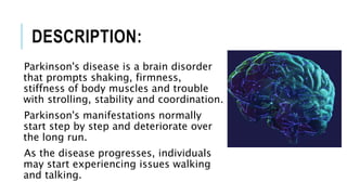 DESCRIPTION:
Parkinson's disease is a brain disorder
that prompts shaking, firmness,
stiffness of body muscles and trouble
with strolling, stability and coordination.
Parkinson's manifestations normally
start step by step and deteriorate over
the long run.
As the disease progresses, individuals
may start experiencing issues walking
and talking.
 