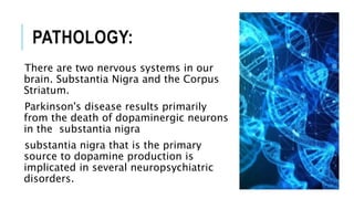 PATHOLOGY:
There are two nervous systems in our
brain. Substantia Nigra and the Corpus
Striatum.
Parkinson's disease results primarily
from the death of dopaminergic neurons
in the substantia nigra
substantia nigra that is the primary
source to dopamine production is
implicated in several neuropsychiatric
disorders.
 