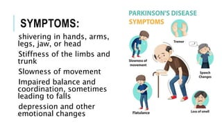 SYMPTOMS:
shivering in hands, arms,
legs, jaw, or head
Stiffness of the limbs and
trunk
Slowness of movement
Impaired balance and
coordination, sometimes
leading to falls
depression and other
emotional changes
 