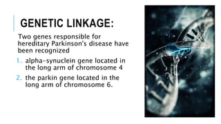 GENETIC LINKAGE:
Two genes responsible for
hereditary Parkinson's disease have
been recognized
1. alpha-synuclein gene located in
the long arm of chromosome 4
2. the parkin gene located in the
long arm of chromosome 6.
 