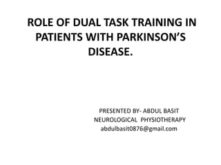 ROLE OF DUAL TASK TRAINING IN
PATIENTS WITH PARKINSON’S
DISEASE.
PRESENTED BY- ABDUL BASIT
NEUROLOGICAL PHYSIOTHERAPY
abdulbasit0876@gmail.com
 