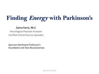 Finding Energy with Parkinson’s Sierra Farris, PA-C Neurological Physician Assistant Certified Clinical Exercise Specialist Sponsors Northwest Parkinson’s Foundation and Teva Neurosciences @Sierra Farris 2011 