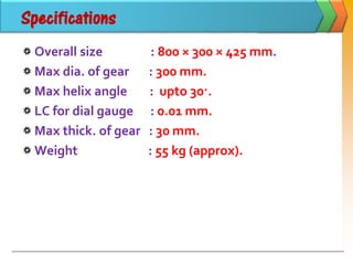 Specifications
Overall size : 800 × 300 × 425 mm.
Max dia. of gear : 300 mm.
Max helix angle : upto 30·.
LC for dial gauge : 0.01 mm.
Max thick. of gear : 30 mm.
Weight : 55 kg (approx).
 