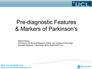 @predictPD
Alastair Noyce
Parkinson’s UK Doctoral Research Fellow, UCL Institute of Neurology
Specialist Registrar in Neurology, Barts Health NHS Trust
Pre-diagnostic Features
& Markers of Parkinson’s
Web: www.predictpd.com
Blog: www.predictpd.blogspot.com
 