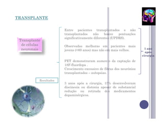 TRANSPLANTE


                        Entre pacientes transplantados e não
                        transplantados    não     houve   pontuações
                        significativamente diferentes (UPDRS).
 Transplante
  de células            Observadas melhoras em pacientes mais
  neuronais                                                               1 ano
                        jovens (<60 anos) mas não em mais velhos.
                                                                          após
                                                                        cirurgia
                        PET demonstraram aumento da captação de
                        18F-fluordopa .
                        Crescimento excessivo de fibras dos neurónios
                        transplantados – autopsias.

           Resultados
                        3 anos após a cirurgia, 15% desenvolveram
                        discinesia ou distonia apesar de substancial
                        redução ou retirada dos medicamentos
                        dopaminérgicos.
 