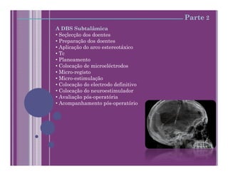 Parte 2
A DBS Subtalâmica
• Seçlecção dos doentes
• Preparação dos doentes
• Aplicação do arco estereotáxico
• Tc
• Planeamento
• Colocação de microeléctrodos
• Micro-registo
• Micro-estimulação
• Colocação do electrodo definitivo
• Colocação do neuroestimulador
• Avaliação pós-operatória
• Acompanhamento pós-operatório
 