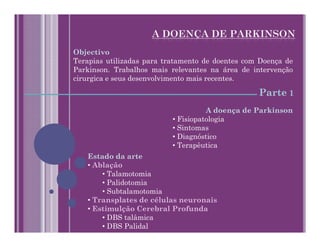 Objectivo
Terapias utilizadas para tratamento de doentes com Doença de
Parkinson. Trabalhos mais relevantes na área de intervenção
cirurgica e seus desenvolvimento mais recentes.

                                                  Parte 1
                                     A doença de Parkinson
                           • Fisiopatologia
                           • Sintomas
                           • Diagnóstico
                           • Terapêutica
   Estado da arte
   • Ablação
       • Talamotomia
       • Palidotomia
       • Subtalamotomia
   • Transplates de células neuronais
   • Estimulção Cerebral Profunda
       • DBS talâmica
       • DBS Palidal
 
