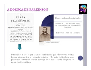 Físico e paleontologista inglês

                                          Nasceu a 11 de Abril de 1755,
                                         em Hoston Square, Shoreditch,
                                                    Londres

                                           Faleceu a 1824, em Londres




                               James Parkinson




Publicado a 1817 por James Parkinson que descreveu duma
forma sistemática a história médica de seis individuos que
possuiam sintomas duma doença que mais tarde adquiriu o
nome deste cientista.
 