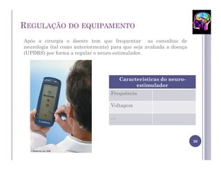 REGULAÇÃO DO EQUIPAMENTO
Após a cirurgia o doente tem que frequentar as consultas de
neurologia (tal como anteriormente) para que seja avaliada a doença
(UPDRS) por forma a regular o neuro-estimulador.




                                       Características do neuro-
                                             estimulador
                                   Frequência

                                   Voltagem

                                   …



                                                                      30
 