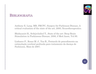 BIBLIOGRAFIA

  Anthony E. Lang, MD, FRCPC, Surgery for Parkinson Disease, A
  critical evaluation of the state of the art, 2000, Neurotherapeutics.

  Bhidayasiri R., Srikijvilaikul T., State of the art: Deep Brain
  Stimulation in Parkinsons Disease, 2006, J Med Assoc, Vol 89.

  Linhares P., Rosas M. J., Vaz R., Protocolo de procedimento na
  estimulação cerebral profunda para tratamento da doença de
  Parkinson, Maio de 2007.




                                                                          31
 