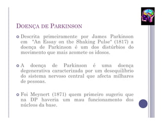 DOENÇA DE PARKINSON
 Descrita primeiramente por James Parkinson
 em "An Essay on the Shaking Pulse" (1817) a
 doença de Parkinson é um dos distúrbios do
 movimento que mais acomete os idosos.

 A doença de Parkinson é uma doença
 degenerativa caracterizada por um desequilíbrio
 do sistema nervoso central que afecta milhares
 de pessoas.

 Foi Meynert (1871) quem primeiro sugeriu que
 na DP haveria um mau funcionamento dos
 núcleos da base.
 
