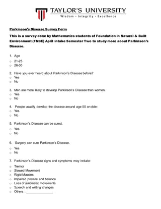 Parkinson’s Disease Survey Form
This is a survey done by Mathematics students of Foundation in Natural & Built
Environment (FNBE) April intake Semester Two to study more about Parkinson’s
Disease.
1. Age
o 21-25
o 26-30
2. Have you ever heard about Parkinson’s Disease before?
o Yes
o No
3. Men are more likely to develop Parkinson’s Disease than women.
o Yes
o No
4. People usually develop the disease around age 50 or older.
o Yes
o No
5. Parkinson’s Disease can be cured.
o Yes
o No
6. Surgery can cure Parkinson’s Disease.
o Yes
o No
7. Parkinson’s Disease signs and symptoms may include:
o Tremor
o Slowed Movement
o Rigid Muscles
o Impaired posture and balance
o Loss of automatic movements
o Speech and writing changes
o Others : _______________
 