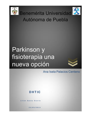 Parkinson y
fisioterapia una
nueva opción
Benemérita Universidad
Autónoma de Puebla
D H T IC
L i l i a n G a o n a O s o r i o
2 2 / 0 3 / 2 0 1 3
Ana Isela Palacios Centeno
 
