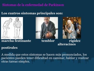 Síntomas de la enfermedad de Parkinson Los cuatros síntomas principales son:                                                                                              marcha festinante             temblor                  rigidez                                                                                   alteracines postirales                                                                                                                A medida que estos síntomas se hacen más pronunciados, los pacientes pueden tener dificultad en caminar, hablar y realizar otras tareas simples. 